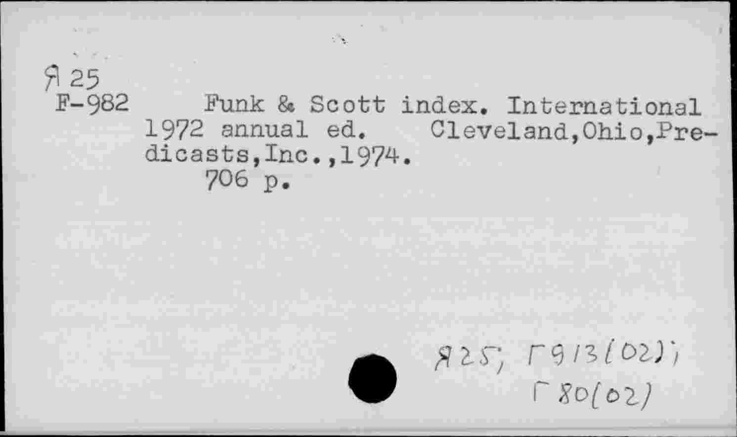 ﻿fl 25
F-982 Funk & Scott index. International 1972 annual ed.	Cleveland,Ohio,Pre-
dicasts,Inc. ,1974.
706 p.
52^
1“